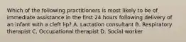 Which of the following practitioners is most likely to be of immediate assistance in the first 24 hours following delivery of an infant with a cleft lip? A. Lactation consultant B. Respiratory therapist C. Occupational therapist D. Social worker