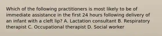 Which of the following practitioners is most likely to be of immediate assistance in the first 24 hours following delivery of an infant with a cleft lip? A. Lactation consultant B. Respiratory therapist C. Occupational therapist D. Social worker