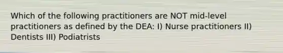 Which of the following practitioners are NOT mid-level practitioners as defined by the DEA: I) Nurse practitioners II) Dentists III) Podiatrists