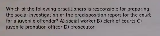 Which of the following practitioners is responsible for preparing the social investigation or the predisposition report for the court for a juvenile offender? A) social worker B) clerk of courts C) juvenile probation officer D) prosecutor