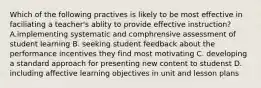 Which of the following practives is likely to be most effective in faciliating a teacher's ablity to provide effective instruction? A.implementing systematic and comphrensive assessment of student learning B. seeking student feedback about the performance incentives they find most motivating C. developing a standard approach for presenting new content to studenst D. including affective learning objectives in unit and lesson plans