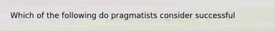 Which of the following do pragmatists consider successful