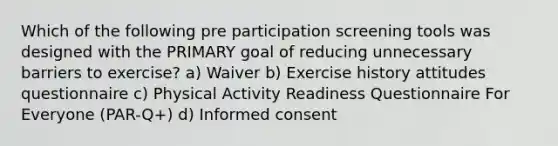 Which of the following pre participation screening tools was designed with the PRIMARY goal of reducing unnecessary barriers to exercise? a) Waiver b) Exercise history attitudes questionnaire c) Physical Activity Readiness Questionnaire For Everyone (PAR-Q+) d) Informed consent