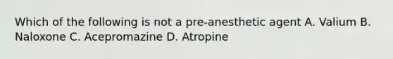 Which of the following is not a pre-anesthetic agent A. Valium B. Naloxone C. Acepromazine D. Atropine