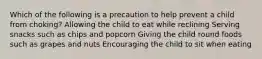 Which of the following is a precaution to help prevent a child from choking? Allowing the child to eat while reclining Serving snacks such as chips and popcorn Giving the child round foods such as grapes and nuts Encouraging the child to sit when eating