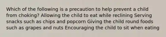 Which of the following is a precaution to help prevent a child from choking? Allowing the child to eat while reclining Serving snacks such as chips and popcorn Giving the child round foods such as grapes and nuts Encouraging the child to sit when eating