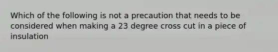 Which of the following is not a precaution that needs to be considered when making a 23 degree cross cut in a piece of insulation