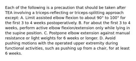 Each of the following is a precaution that should be taken after TEA involving a triceps-reflecting or triceps-splitting approach except: A. Limit assisted elbow flexion to about 90° to 100° for the first 3 to 4 weeks postoperatively. B. For about the first 3 to 4 weeks, perform active elbow flexion/extension only while lying in the supine position. C. Postpone elbow extension against manual resistance or light weights for 6 weeks or longer. D. Avoid pushing motions with the operated upper extremity during functional activities, such as pushing up from a chair, for at least 6 weeks.