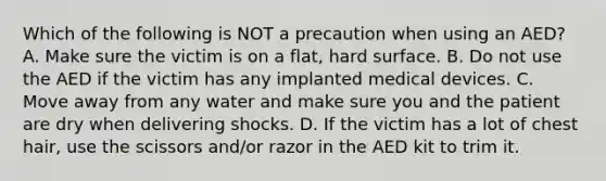 Which of the following is NOT a precaution when using an AED? A. Make sure the victim is on a flat, hard surface. B. Do not use the AED if the victim has any implanted medical devices. C. Move away from any water and make sure you and the patient are dry when delivering shocks. D. If the victim has a lot of chest hair, use the scissors and/or razor in the AED kit to trim it.