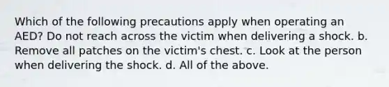 Which of the following precautions apply when operating an AED? Do not reach across the victim when delivering a shock. b. Remove all patches on the victim's chest. c. Look at the person when delivering the shock. d. All of the above.