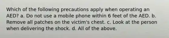 Which of the following precautions apply when operating an AED? a. Do not use a mobile phone within 6 feet of the AED. b. Remove all patches on the victim's chest. c. Look at the person when delivering the shock. d. All of the above.