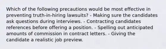 Which of the following precautions would be most effective in preventing truth-in-hiring lawsuits? - Making sure the candidates ask questions during interviews. - Contracting candidates references before offering a position. - Spelling out anticipated amounts of commission in contract letters. - Giving the candidate a realistic job preview.