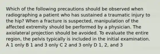 Which of the following precautions should be observed when radiographing a patient who has sustained a traumatic injury to the hip? When a fracture is suspected, manipulation of the affected extremity should be performed by a physician. The axiolateral projection should be avoided. To evaluate the entire region, the pelvis typically is included in the initial examination. A 1 only B 1 and 3 only C 2 and 3 only D 1, 2, and 3