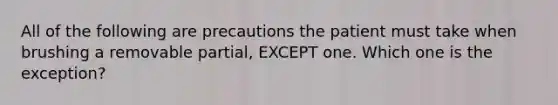 All of the following are precautions the patient must take when brushing a removable partial, EXCEPT one. Which one is the exception?