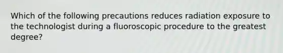 Which of the following precautions reduces radiation exposure to the technologist during a fluoroscopic procedure to the greatest degree?