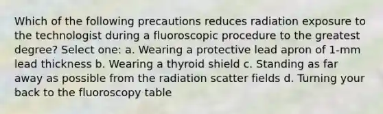 Which of the following precautions reduces radiation exposure to the technologist during a fluoroscopic procedure to the greatest degree? Select one: a. Wearing a protective lead apron of 1-mm lead thickness b. Wearing a thyroid shield c. Standing as far away as possible from the radiation scatter fields d. Turning your back to the fluoroscopy table