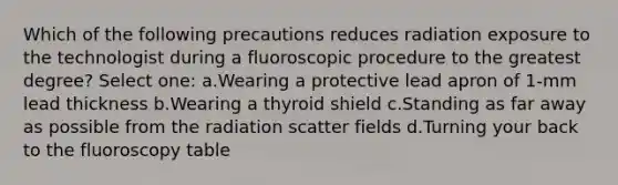 Which of the following precautions reduces radiation exposure to the technologist during a fluoroscopic procedure to the greatest degree? Select one: a.Wearing a protective lead apron of 1-mm lead thickness b.Wearing a thyroid shield c.Standing as far away as possible from the radiation scatter fields d.Turning your back to the fluoroscopy table