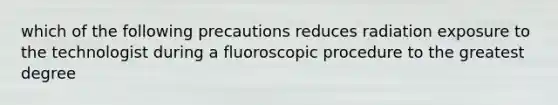 which of the following precautions reduces radiation exposure to the technologist during a fluoroscopic procedure to the greatest degree