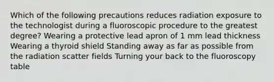 Which of the following precautions reduces radiation exposure to the technologist during a fluoroscopic procedure to the greatest degree? Wearing a protective lead apron of 1 mm lead thickness Wearing a thyroid shield Standing away as far as possible from the radiation scatter fields Turning your back to the fluoroscopy table