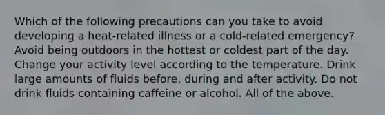 Which of the following precautions can you take to avoid developing a heat-related illness or a cold-related emergency? Avoid being outdoors in the hottest or coldest part of the day. Change your activity level according to the temperature. Drink large amounts of fluids before, during and after activity. Do not drink fluids containing caffeine or alcohol. All of the above.