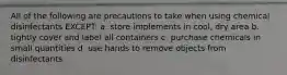 All of the following are precautions to take when using chemical disinfectants EXCEPT: a. store implements in cool, dry area b. tightly cover and label all containers c. purchase chemicals in small quantities d. use hands to remove objects from disinfectants