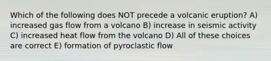 Which of the following does NOT precede a volcanic eruption? A) increased gas flow from a volcano B) increase in seismic activity C) increased heat flow from the volcano D) All of these choices are correct E) formation of pyroclastic flow