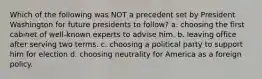 Which of the following was NOT a precedent set by President Washington for future presidents to follow? a. choosing the first cabinet of well-known experts to advise him. b. leaving office after serving two terms. c. choosing a political party to support him for election d. choosing neutrality for America as a foreign policy.