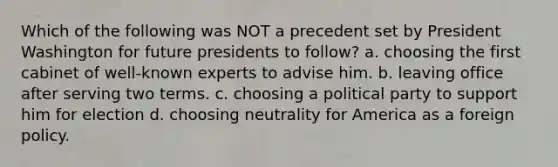 Which of the following was NOT a precedent set by President Washington for future presidents to follow? a. choosing the first cabinet of well-known experts to advise him. b. leaving office after serving two terms. c. choosing a political party to support him for election d. choosing neutrality for America as a foreign policy.