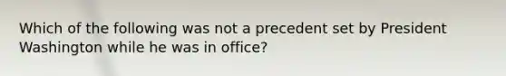 Which of the following was not a precedent set by President Washington while he was in office?