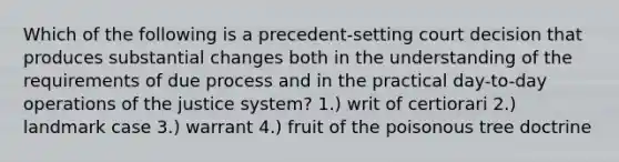 Which of the following is a precedent-setting court decision that produces substantial changes both in the understanding of the requirements of due process and in the practical day-to-day operations of the justice system? 1.) writ of certiorari 2.) landmark case 3.) warrant 4.) fruit of the poisonous tree doctrine