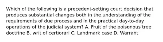 Which of the following is a precedent-setting court decision that produces substantial changes both in the understanding of the requirements of due process and in the practical day-to-day operations of the judicial system? A. Fruit of the poisonous tree doctrine B. writ of certiorari C. Landmark case D. Warrant