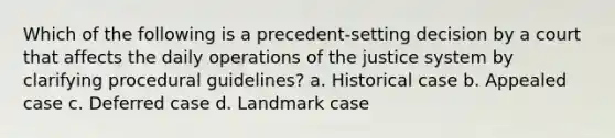 Which of the following is a precedent-setting decision by a court that affects the daily operations of the justice system by clarifying procedural guidelines? a. Historical case b. Appealed case c. Deferred case d. Landmark case