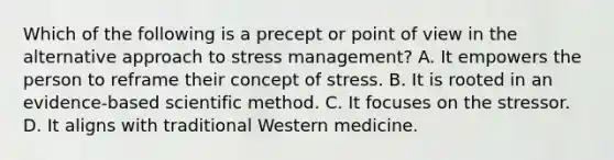 Which of the following is a precept or point of view in the alternative approach to stress management? A. It empowers the person to reframe their concept of stress. B. It is rooted in an evidence-based scientific method. C. It focuses on the stressor. D. It aligns with traditional Western medicine.