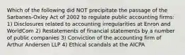 Which of the following did NOT precipitate the passage of the Sarbanes-Oxley Act of 2002 to regulate public accounting firms: 1) Disclosures related to accounting irregularities at Enron and WorldCom 2) Restatements of financial statements by a number of public companies 3) Conviction of the accounting firm of Arthur Andersen LLP 4) Ethical scandals at the AICPA