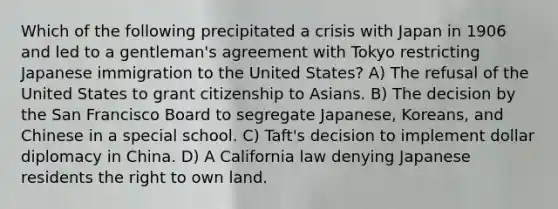 Which of the following precipitated a crisis with Japan in 1906 and led to a gentleman's agreement with Tokyo restricting Japanese immigration to the United States? A) The refusal of the United States to grant citizenship to Asians. B) The decision by the San Francisco Board to segregate Japanese, Koreans, and Chinese in a special school. C) Taft's decision to implement dollar diplomacy in China. D) A California law denying Japanese residents the right to own land.