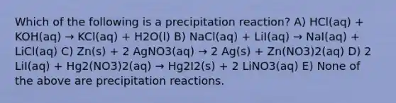 Which of the following is a precipitation reaction? A) HCl(aq) + KOH(aq) → KCl(aq) + H2O(l) B) NaCl(aq) + LiI(aq) → NaI(aq) + LiCl(aq) C) Zn(s) + 2 AgNO3(aq) → 2 Ag(s) + Zn(NO3)2(aq) D) 2 LiI(aq) + Hg2(NO3)2(aq) → Hg2I2(s) + 2 LiNO3(aq) E) None of the above are precipitation reactions.