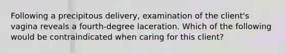 Following a precipitous delivery, examination of the client's vagina reveals a fourth-degree laceration. Which of the following would be contraindicated when caring for this client?