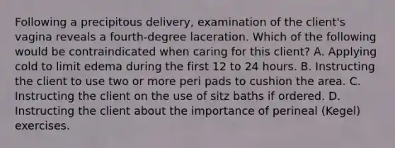 Following a precipitous delivery, examination of the client's vagina reveals a fourth-degree laceration. Which of the following would be contraindicated when caring for this client? A. Applying cold to limit edema during the first 12 to 24 hours. B. Instructing the client to use two or more peri pads to cushion the area. C. Instructing the client on the use of sitz baths if ordered. D. Instructing the client about the importance of perineal (Kegel) exercises.