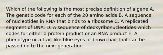 Which of the following is the most precise definition of a gene A. The genetic code for each of the 20 amino acids B. A sequence of nucleotides in RNA that binds to a ribosome C. A replicated segment of DNA. D. A sequence of deoxyribonucleotides which codes for either a protein product or an RNA product E. A phenotype or a trait like blue eyes or brown hair that can be passed on to the next generation