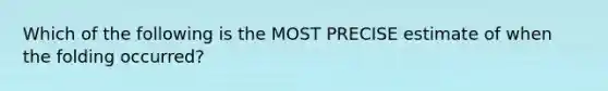 Which of the following is the MOST PRECISE estimate of when the folding occurred?