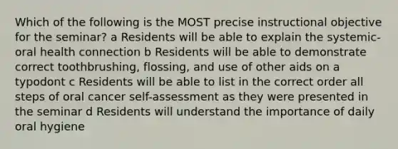 Which of the following is the MOST precise instructional objective for the seminar? a Residents will be able to explain the systemic-oral health connection b Residents will be able to demonstrate correct toothbrushing, flossing, and use of other aids on a typodont c Residents will be able to list in the correct order all steps of oral cancer self-assessment as they were presented in the seminar d Residents will understand the importance of daily oral hygiene