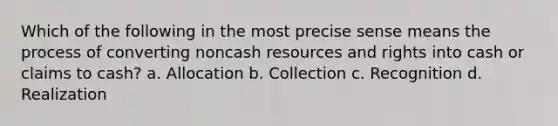 Which of the following in the most precise sense means the process of converting noncash resources and rights into cash or claims to cash? a. Allocation b. Collection c. Recognition d. Realization