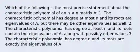 Which of the following is the most precise statement about the characteristic polynomial of an n × n matrix A: 1. The characteristic polynomial has degree at most n and its roots are eigenvalues of A, but there may be other eigenvalues as well. 2. The characteristic polynomial has degree at least n and its roots contain the eigenvalues of A, along with possibly other values 3. The characteristic polynomial has degree n and its roots are exactly the eigenvalues of A