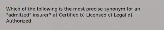 Which of the following is the most precise synonym for an "admitted" insurer? a) Certified b) Licensed c) Legal d) Authorized