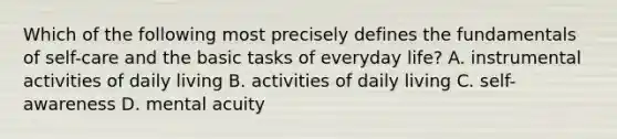 Which of the following most precisely defines the fundamentals of self-care and the basic tasks of everyday life? A. instrumental activities of daily living B. activities of daily living C. self-awareness D. mental acuity