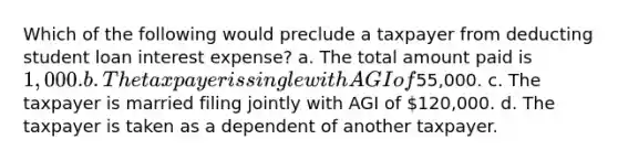 Which of the following would preclude a taxpayer from deducting student loan interest expense? a. The total amount paid is 1,000. b. The taxpayer is single with AGI of55,000. c. The taxpayer is married filing jointly with AGI of 120,000. d. The taxpayer is taken as a dependent of another taxpayer.