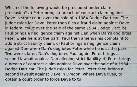 Which of the following would be precluded under claim preclusion? a) Peter brings a breach of contract claim against Dave in state court over the sale of a 1984 Dodge Dart car. The judge rules for Dave. Peter then files a fraud claim against Dave in federal court over the sale of the same 1984 Dodge Dart. b) Paul brings a negligence claim against Dan when Dan's dog bites Peter while he is at the park. Paul then amends his complaint to add a strict liability claim. c) Paul brings a negligence claim against Dan when Dan's dog bites Peter while he is at the park. Two weeks later, Dan's dog bites Paul again. Peter brings a second lawsuit against Dan alleging strict liability. d) Peter brings a breach of contract claim against Dave over the sale of a 1984 Dodge Dart car. The judge rules for Peter. Peter then brings a second lawsuit against Dave in Oregon, where Dave lives, to obtain a court order to force Dave to tu