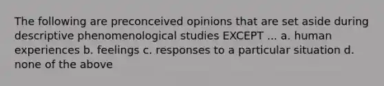 The following are preconceived opinions that are set aside during descriptive phenomenological studies EXCEPT ... a. human experiences b. feelings c. responses to a particular situation d. none of the above