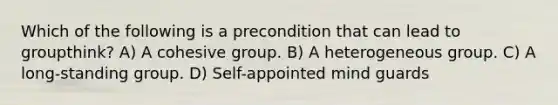 Which of the following is a precondition that can lead to groupthink? A) A cohesive group. B) A heterogeneous group. C) A long-standing group. D) Self-appointed mind guards