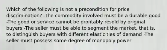 Which of the following is not a precondition for price discrimination? -The commodity involved must be a durable good -The good or service cannot be profitably resold by original buyers -The seller must be able to segment the market, that is, to distinguish buyers with different elasticities of demand -The seller must possess some degree of monopoly power